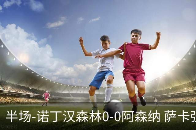 半场-诺丁汉森林0-0阿森纳 萨卡强突造黄牌阿森纳半场3脚射门