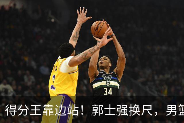 得分王靠边站！郭士强换尺，男篮大洗牌！