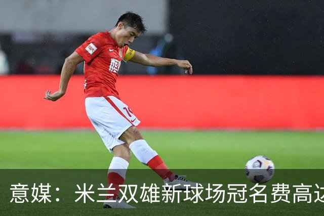 意媒：米兰双雄新球场冠名费高达6.5亿欧，合同年限25年