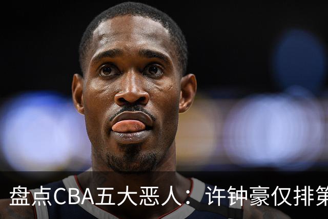 盘点CBA五大恶人：许钟豪仅排第五，压轴这位曾绊倒朱芳雨