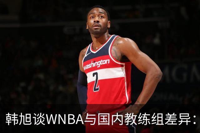 韩旭谈WNBA与国内教练组差异：那边分工明确，国内基本一主两助