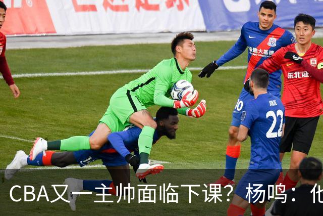 CBA又一主帅面临下课？杨鸣：他对比赛的掌控和熟悉程度很难让人理解