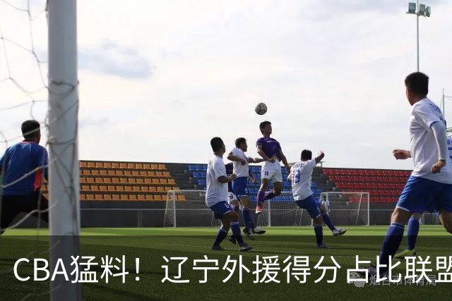 CBA猛料！辽宁外援得分占比联盟第一，浙江后卫恢复不理想，琼斯向深圳自荐