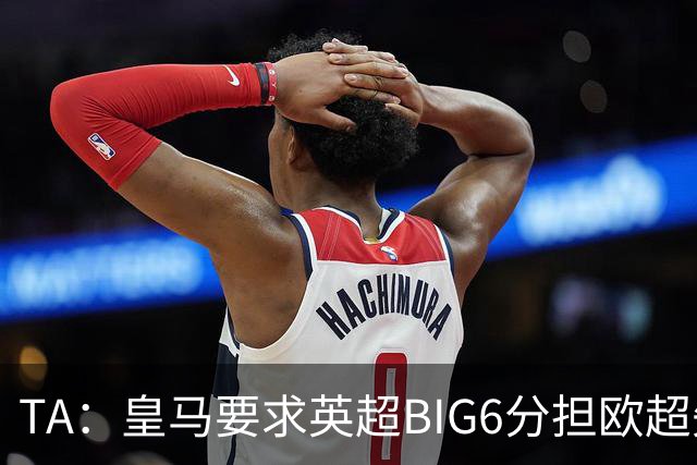 TA：皇马要求英超BIG6分担欧超失败成本，总金额可能高达8000万欧